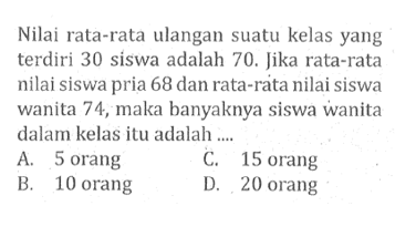 Nilai rata-rata ulangan suatu kelas yang terdiri 30 siswa adalah 70. Jika rata-rata nilai siswa pria 68 dan rata-rata nilai siswa wanita 74, maka banyaknya siswa wanita dalam kelas itu adalah ....