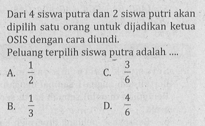 Dari 4 siswa putra dan 2 siswa putri akan dipilih satu orang untuk dijadikan ketua OSIS dengan cara diundi. Peluang terpilih siswa putra adalah .... A. 1/2 B. 1/3 C. 3/6 D. 4/6 