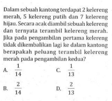 Dalam sebuah kantong terdapat 2 kelereng merah, 5 kelereng putih dan 7 kelereng hijau. Secara acak diambil sebuah kelereng dan ternyata terambil kelereng merah. Jika pada pengambilan pertama kelereng tidak dikembalikan lagi ke dalam kantong berapakah peluang terambil kelereng merah pada pengambilan kedua?