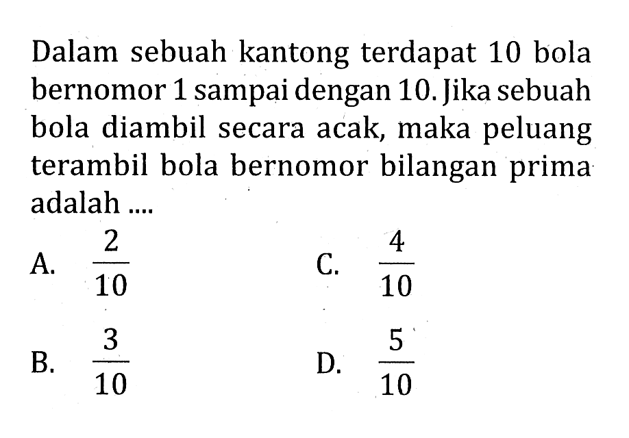 Dalam sebuah kantong terdapat 10 bola bernomor 1 sampai dengan 10 . Jika sebuah bola diambil secara acak, maka peluang terambil bola bernomor bilangan prima adalah ....
