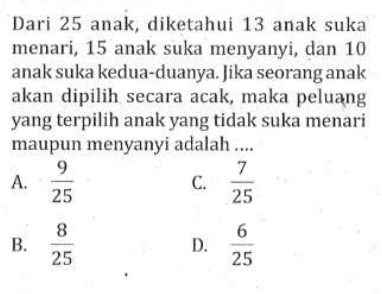 Dari 25 anak, diketahui 13 anak suka menari, 15 anak suka menyanyi, dan 10 anak suka kedua-duanya. Jika seorang anak akan dipilih secara acak, maka peluang yang terpilih anak yang tidak suka menari maupun menyanyi adalah....