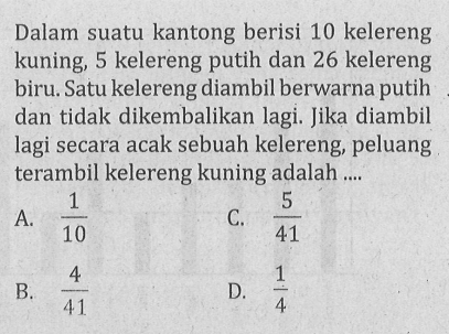 Dalam suatu kantong berisi 10 kelereng kuning, 5 kelereng putih dan 26 kelereng biru. Satu kelereng diambil berwarna putih dan tidak dikembalikan lagi. Jika diambil lagi secara acak sebuah kelereng, peluang terambil kelereng kuning adalah ....
