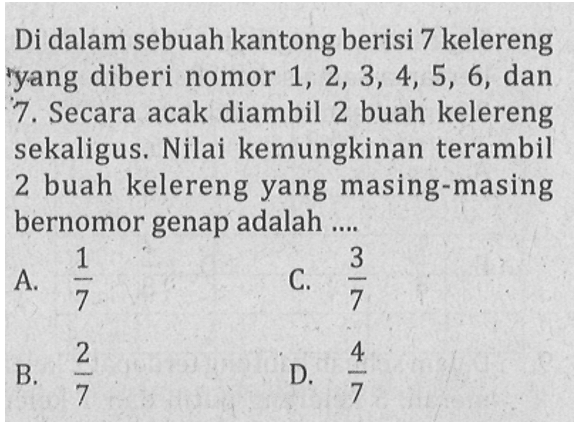 Di dalam sebuah kantong berisi 7 kelereng yang diberi nomor 1,2,3,4,5,6 ,dan 7. Secara acak diambil 2 buah kelereng sekaligus. Nilai kemungkinan terambil 2 buah kelereng yang masing-masing bernomor genap adalah .... 