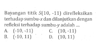 Bayangan titik S(10,-11) direfleksikan terhadap sumbu-x dan dilanjutkan dengan refleksi terhadap sumbu-y adalah ....