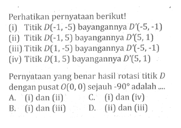 Perhatikan pernyataan berikut!(i) Titik D(-1,-5) bayangannya D'(-5,-1)(ii) Titik D(-1,5) bayangannya D'(5,1)(iii) Titik D(1,-5) bayangannya D'(-5,-1)(iv) Titik D(1,5) bayangannya D'(5,1)Pernyataan yang benar hasil rotasi titik D dengan pusat O(0,0) sejauh -90 adalah ....A. (i) dan (ii)C. (i) dan (iv)B. (i) dan (iii)D. (ii) dan (iii) 