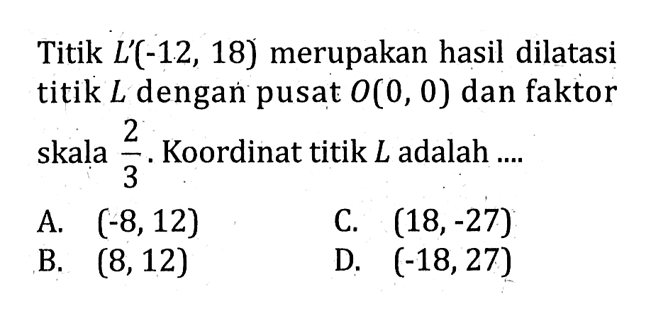 Titik  L'(-12,18)  merupakan hasil dilatasi titik  L  dengan pusat  O(0,0)  dan faktor skala  2/3.  Koordinat titik  L  adalah ....