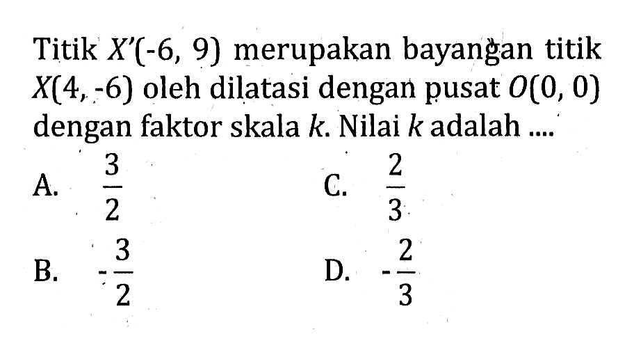 Titik  X'(-6,9) merupakan bayangan titik X(4,-6)  oleh dilatasi dengan pusat  O(0,0)  dengan faktor skala k . Nilai k adalah ....