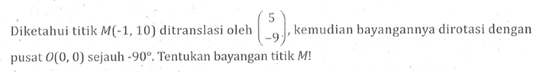 Diketahui titik  M(-1,10)  ditranslasi oleh  (5  -9) , kemudian bayangannya dirotasi dengan pusat  O(0,0)  sejauh  -90 . Tentukan bayangan titik  M! 