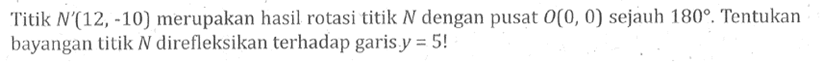 Titik  N'(12,-10)  merupakan hasil rotasi titik N dengan pusat O(0,0) sejauh 180 . Tentukan bayangan titik N direfleksikan terhadap garis y=5 ! 