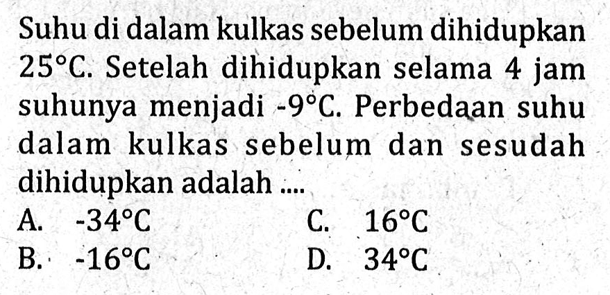 Suhu di dalam kulkas sebelum dihidupkan 25℃.
 Setelahnya dihidupkan selama 4 jam suhunya
 menjadi -9℃. Perbedaan suhu dalam kulkas 
 sebelum dan sesudah dihidupkan adalah ...
 a. -34℃
 b. -16℃
 c. 16℃
 d. 34℃
