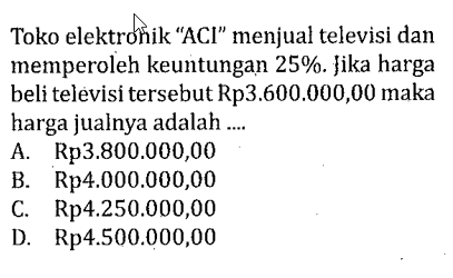 Toko elektrohik 'ACI' menjual televisi dan memperoleh keuntungan 25%.Jika harga beli televisi tersebut Rp3.600.000,00 maka harga jualnya adalah ....