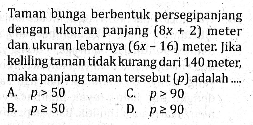 Taman bunga berbentuk persegi panjang dengan ukuran panjang (8x + 2) meter dan ukuran lebarnya (6x - 16) meter. Jika keliling taman tidak kurang dari 140 meter, maka panjang taman tersebut (p) adalah ... A. p > 50 C. p > 90 B. p >= 50 D. p >= 90