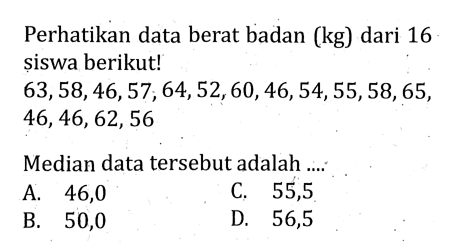 Perhatikan data berat badan (kg) dari 16 siswa berikut!63,58,46,57,64,52,60,46,54,55,58,65,46,46,62,56Median data tersebut adalah ....