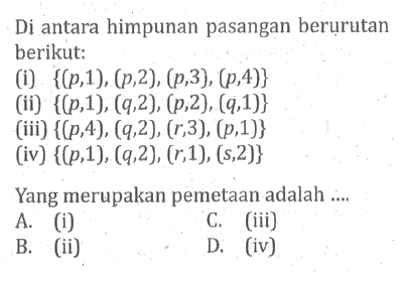 Di antara himpunan pasangan berurutan berikut: (i) {(p,1), (p,2), (p,3), (p,4)} (ii) {(p,1), (q,2), (p,2), (q,1)} (iii) {(p,4), (4,2), (r,3), (p,1}} (iv) {(p,1), (q,2), (r,1), (s,2)} Yang merupakan pemetaan adalah... A. (i) C. (iii) B. (ii) D. (iv)