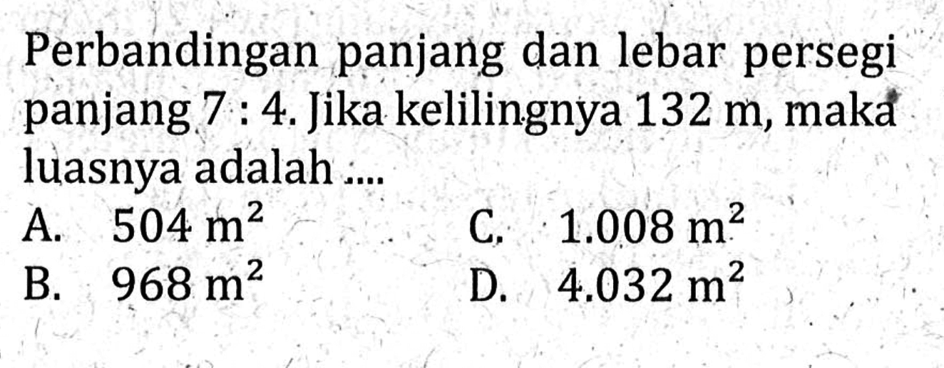 Perbandingan panjang dan lebar persegi panjang 7 : 4. Jika kelilingnya 132 m, maka luasnya adalah A. 504 m^2 C. 1.008 m^2 mB. 968m^2 D.4.032 m^2