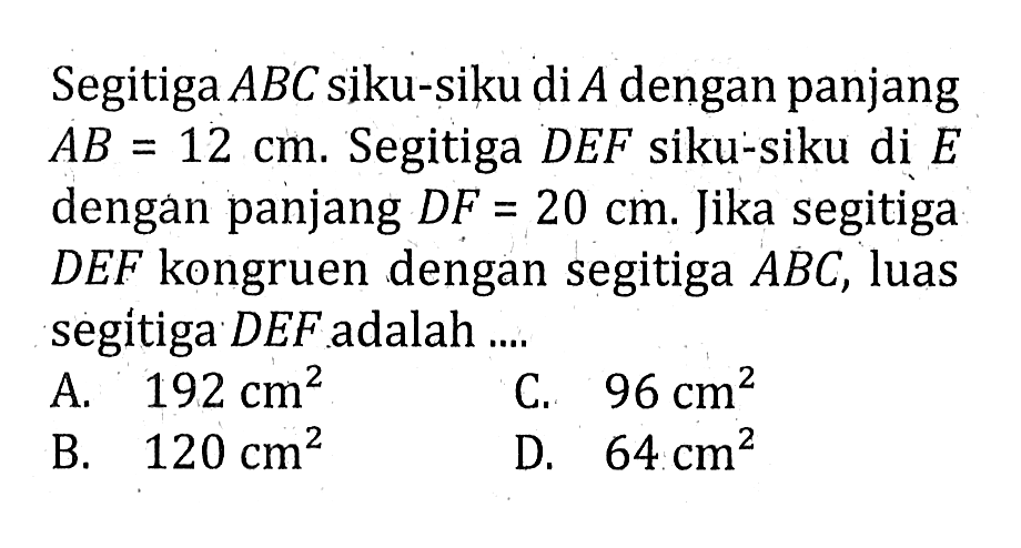 Segitiga  ABC  siku-siku di  A  dengan panjang  AB=12 cm . Segitiga  D E F  siku-siku di  E  dengan panjang  D F=20 cm . Jika segitiga  D E F  kongruen dengan segitiga  ABC , luas segitiga  D E F  adalah ....A.  192 cm^2 C.  96 cm^2 B.  120 cm^2 D.  64 cm^2 