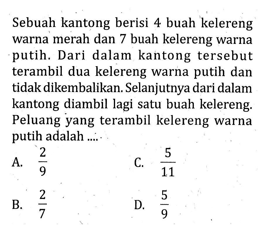 Sebuah kantong berisi 4 buah kelereng warna merah dan 7 buah kelereng warna putih. Dari dalam kantong tersebut terambil dua kelereng warna putih dan tidak dikembalikan. Selanjutnya dari dalam kantong diambil lagi satu buah kelereng. Peluang yang terambil kelereng warna putih adalah ....