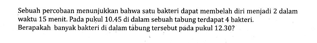 Sebuah percobaan menunjukkan bahwa satu bakteri dapat membelah diri menjadi 2 dalam waktu 15 menit. Pada pukul 10.45 di dalam sebuah tabung terdapat 4 bakteri. Berapakah banyak bakteri di dalam tảbung tersebut pada pukul 12.30?