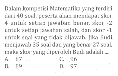 Dalam kompetisi Matematika yang terdiri dari 40 soal, peserta akan mendapat skor 4 untuk setiap jawaban benar, skor -2 untuk setiap jawaban salah, dan skor -1 untuk soal yang tidak dijawab. Jika Budi menjawab 35 soal dan yang benar 27 soal, maka skor yang diperoleh Budi adalah 
 a. 87 
 b. 89
 c. 96
 d. 97