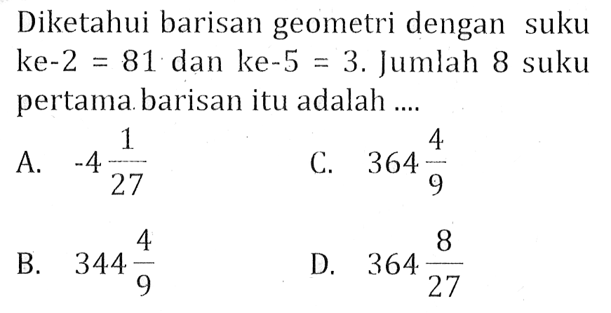 Diketahui barisan geometri dengan suku ke-2 = 81 dan ke-5 = 3. Jumlah 8 suku pertama barisan itu adalah .... A. -4 1/27 B. 344 4/9 C. 364 4/9 D. 364 8/27