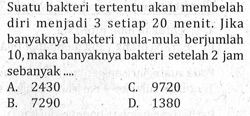 Suatu bakteri tertentu akan membelah diri menjadi 3 setiap 20 menit. Jika banyaknya bakteri mula-mula berjumlah 10, maka banyaknya bakteri setelah 2 jam sebanyak... A. 2430 C. 9720 B. 7290 D. 1380