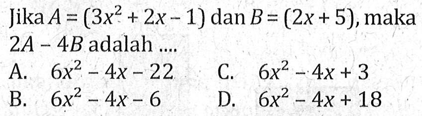 Jika A = ( 3x^2 + 2x - 1 ) dan B = ( 2x + 5), maka 2A - 4B adalah .... A. 6x^2 - 4x - 22 B. 6x^2 - 4x -6 C. 6x^3 - 4z + 3 D. 6x^2 - 4x + 18