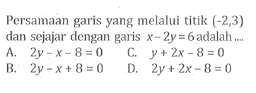 Persamaan garis yang melalui titik (-2,3) dan sejajar dengan garis x - 2y=6 adalah... A. 2y - x - 8 = 0 C. y + 2x - 8 = 0 B. 2y - x + 8 = 0 D. 2y + 2x = 8 = 0