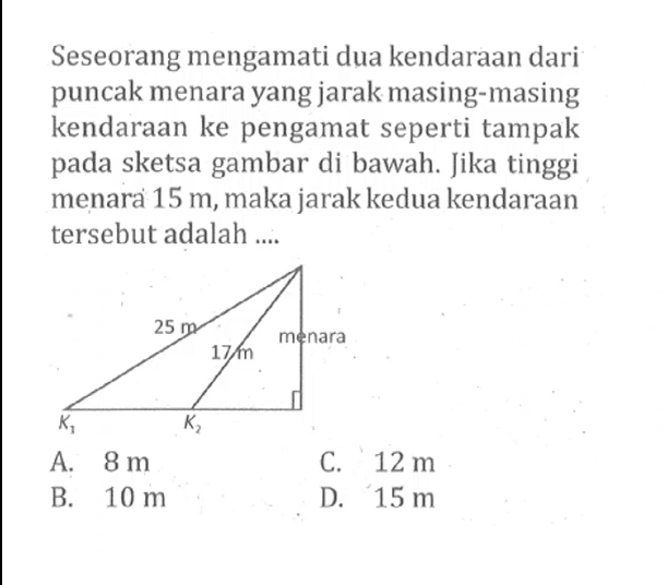 Seseorang mengamati dua kendaraan dari puncak menara yang jarak masing-masing kendaraan ke pengamat seperti tampak pada sketsa gambar di bawah. Jika tinggi menara  15 m , maka jarak kedua kendaraan tersebut adalah .... 25cm 17 cm menara K1 K2