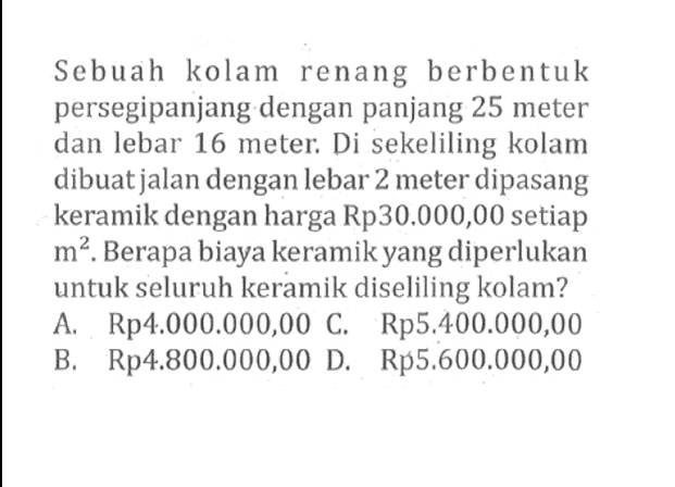 Sebuah kolam renang berbentuk persegipanjang dengan panjang 25 meter dan lebar 16 meter. Di sekeliling kolam dibuat jalan dengan lebar 2 meter dipasang keramik dengan harga Rp30.000,00 setiap m^2. Berapa biaya keramik yang diperlukan untuk seluruh keramik diseliling kolam?