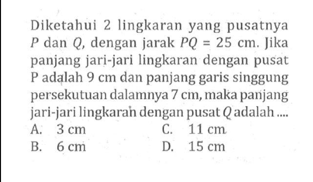 Diketahui 2 lingkaran yang pusatnya P dan Q, dengan jarak PQ = 25 cm. Jika panjang jari-jari lingkaran dengan pusat P adalah 9 cm dan panjang garis singgung persekutuan dalamnya 7 cm, maka panjang jari-jari lingkaran dengan pusat Q adalah .... 