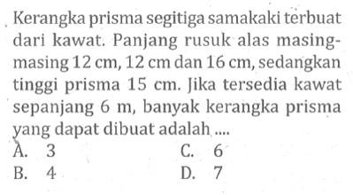 Kerangka prisma segitiga samakaki terbuat dari kawat. Panjang rusuk alas masingmasing  12 cm, 12 cm  dan  16 cm , sedangkan tinggi prisma  15 cm . Jika tersedia kawat sepanjang  6 m , banyak kerangka prisma yang dapat dibuat adalah ....