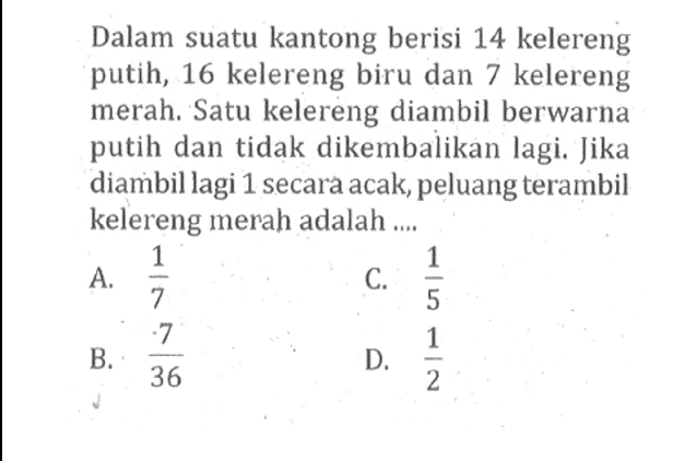 Dalam suatu kantong berisi 14 kelereng putih, 16 kelereng biru dan 7 kelereng merah. Satu kelereng diambil berwarna putih dan tidak dikembalikan lagi. Jika diambil lagi 1 secara acak, peluang terambil kelereng merah adalah ....