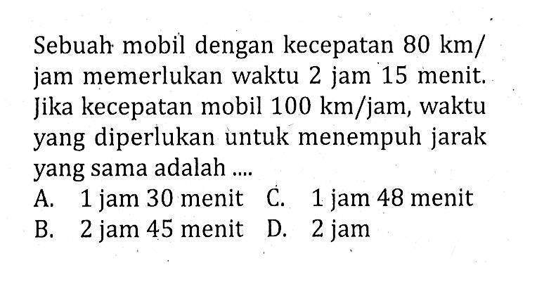Sebuah mobil dengan kecepatan  80 km/jam memerlukan waktu 2 jam 15 menit. Jika kecepatan mobil  100 km/jam , waktu yang diperlukan untuk menempuh jarak yang sama adalah ....
