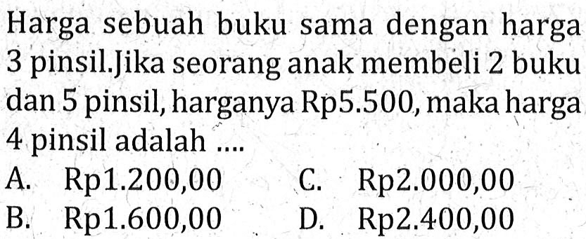 Harga sebuah buku sama dengan harga 3 pinsil. Jika seorang anak membeli 2 buku dan 5 pinsil, harganya Rp5.500, maka harga 4 pinsil adalah ... A. Rp1.200,00 C. Rp2.000,00 B. Rp1.600,00 D. Rp2.400,00