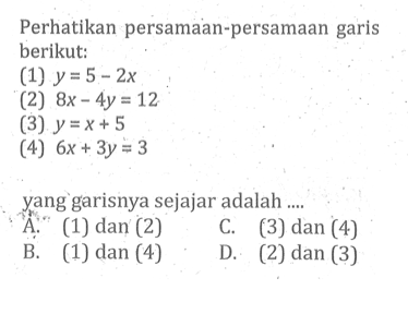 Perhatikan persamaan-persamaan garis berikut: (1) y = 5 - 2x (2) 8x - 4y = 12 (3) y = x + 5 (4) 6x + 3y = 3 yang garisnya sejajar adalah .... A. (1) dan (2) C. (3) dan (4) B. (1) dan (4) D. (2) dan (3)