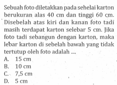 Sebuah foto diletakkan pada sehelai karton berukuran alas  40 cm  dan tinggi  60 cm . Disebelah ațas kiri dan kanan foto tadi masih terdapat karton selebar  5 cm . Jika foto tadi sebangun dengan karton, maka lebar karton di sebelah bawah yang tidak tertutup oleh foto adalah ....