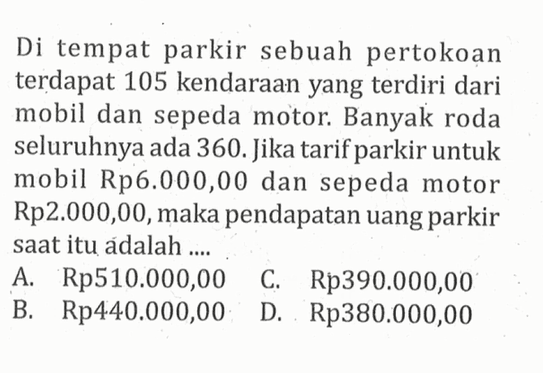 Di tempat parkir sebuah pertokoan terdapat 105 kendaraan yang terdiri dari mobil dan sepeda motor: Banyak roda seluruhnya ada 360.Jika tarifparkir untuk mobil Rp6.000,00 dan sepeda motor Rp2.000,00,maka pendapatan uang parkir saat itu adalah A. Rp510.000,00 C Rp390.000,00 B. Rp440.000,00 D Rp380.000,00