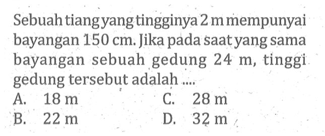 Sebuah tiang yang tingginya 2 m mempunyai bayangan 150 cm. Jika pada saat yang sama bayangan sebuah gedung 24 m, tinggi gedung tersebut adalah....