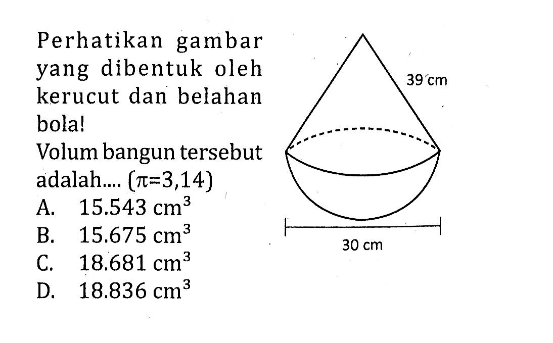 Perhatikan gambar yang dibentuk oleh kerucut dan belahan bola! 39 cm 30 cm Volum bangun tersebut adalah.... (pi=3,14)A. 15.543 cm^3 
B. 15.675 cm^3 
C. 18.681 cm^3 
D. 18.836 cm^3