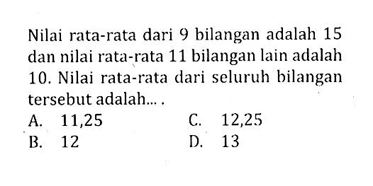 Nilai rata-rata dari 9 bilangan adalah 15 dan nilai rata-rata 11 bilangan lain adalah 10. Nilai rata-rata dari seluruh bilangan tersebut adalah .... 