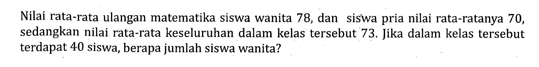 Nilai rata-rata ulangan matematika siswa wanita 78 , dan siswa pria nilai rata-ratanya 70 , sedangkan nilai rata-rata keseluruhan dalam kelas tersebut  73 .  Jika dalam kelas tersebut terdapat 40 siswa, berapa jumlah siswa wanita?