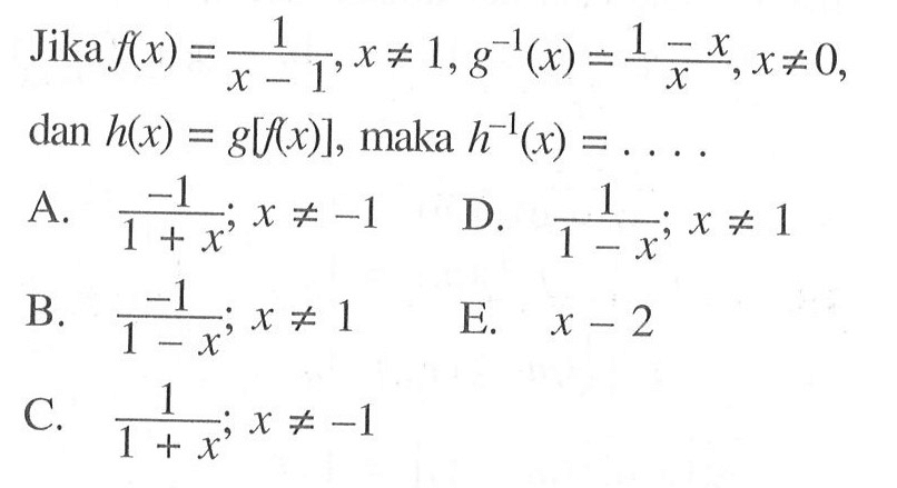 Jika f(x)=1/(x-1), x=/=1, g^(-1)(x)=(1-x)/x, x=/=0  dan  h(x)=g[f(x)] , maka  h^(-1)(x)=... 
A.  -1/(1+x); x=/=-1 
D.  1/(1-x) ; x=/=1 
B.  -1/(1-x) ; x=/=1 
E.  x-2 
C.  1/(1+x); x=/=-1 