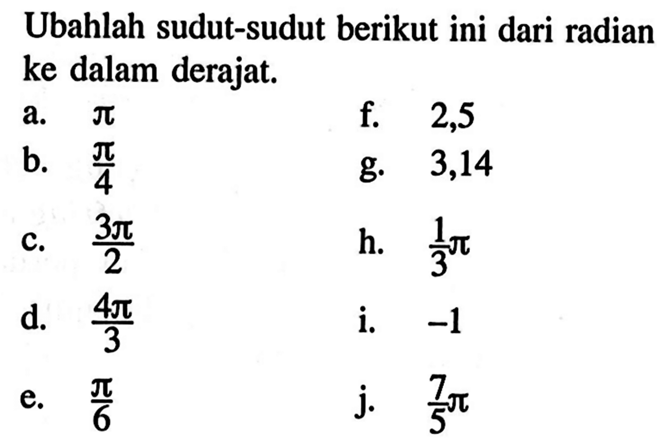 Ubahlah sudut-sudut berikut ini dari radian ke dalam derajat.a. pi b. pi/4c. 3pi/2d. 4pi/3 e. pi/6f. 2,5g. 3,14 h. 1/3 pii. -1j. 7/5 pi 