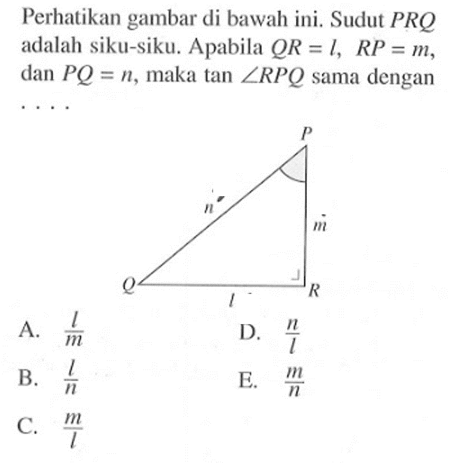 Perhatikan gambar di bawah ini. Sudut PRQ adalah siku-siku. Apabila QR=l, RP = m, dan PQ = n, maka tan sudut RPQ sama dengan ...