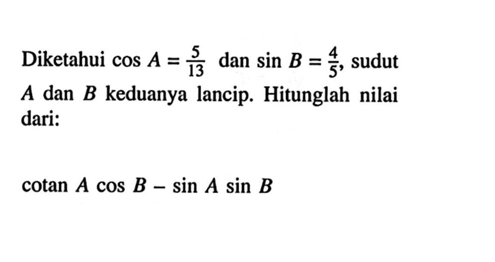 Diketahui cos A=5/13 dan sin B=4/5, sudut A dan B keduanya lancip. Hitunglah nilai dari:cotan A cos B-sin A sin B