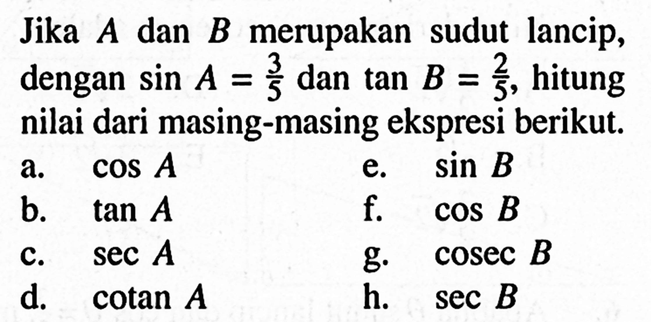 Jika  A  dan  B  merupakan sudut lancip, dengan  sin A=3/5  dan  tan B=2/5 , hitung nilai dari masing-masing ekspresi berikut.
a.  cos A 
e.  sin B 
b.  tan A 
f.  cos B 
c.  sec A 
g.  cosec B 
d.  cotan A 
h.  sec B 