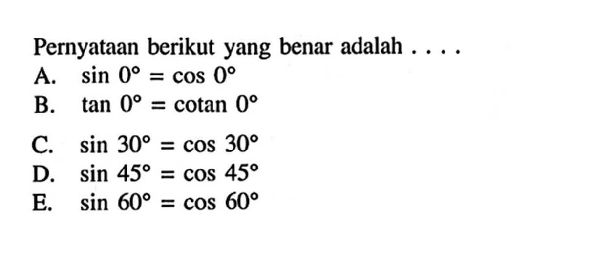 Pernyataan berikut yang benar adalah ....A. sin 0=cos 0 
B. tan 0=cotan 0 
C. sin 30=cos 30 
D. sin 45=cos 45 
E. sin 60=cos 60