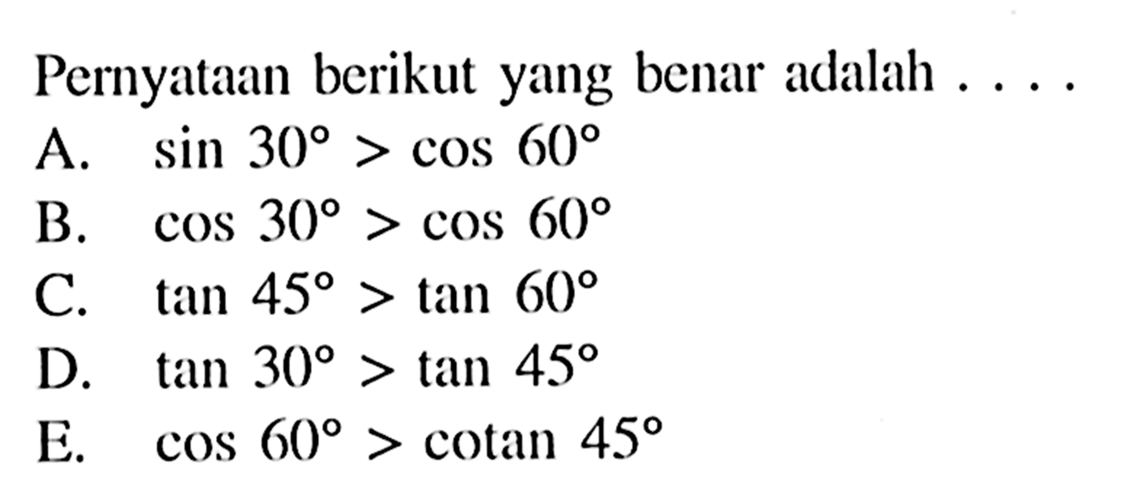 Pernyataan berikut yang benar adalah.... A. sin 30>cos 60 B. cos 30>cos 60 C. tan 45>tan 60 D. tan 30>tan 45 E. cos 60>cotan 45