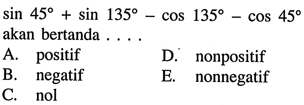 sin 45+sin 135-cos 135-cos 45 akan bertanda ... A. positif D. nonpositif B. negatif E. nonnegatif C. nol