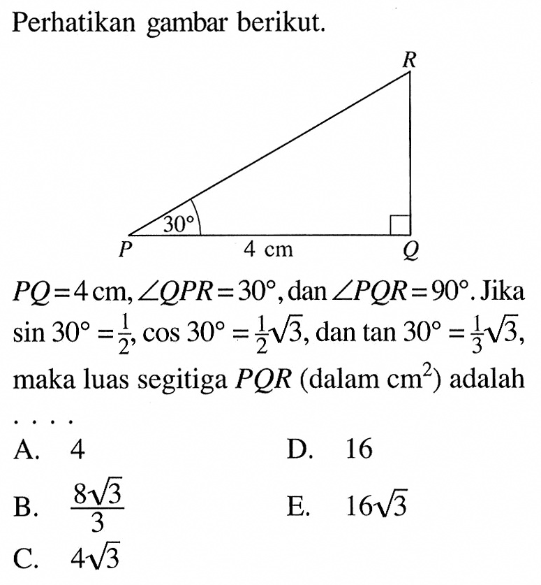 Perhatikan gambar berikut.PQ=4 cm, sudut QPR=30, dan sudut PQR=90. Jika sin 30=1/2, cos 30=1/2 akar (3), dan  tan 30=1/3 akar (3), maka luas segitiga PQR (dalam cm^2) adalah....